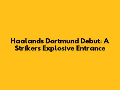 Haaland's Dortmund Debut: A Striker's Explosive Entrance