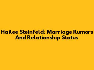 Hailee Steinfeld: Marriage Rumors And Relationship Status