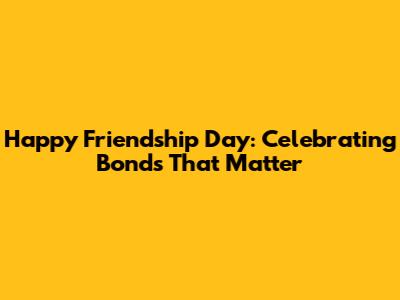 Happy Friendship Day: Celebrating Bonds That Matter