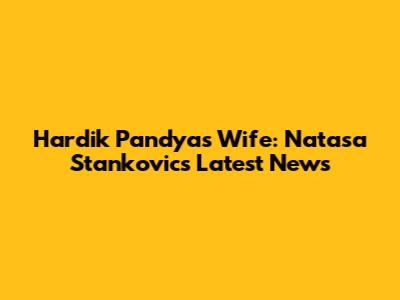 Hardik Pandya's Wife: Natasa Stankovic's Latest News