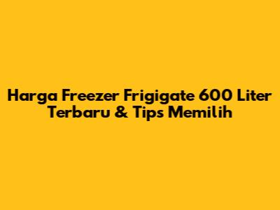 Harga Freezer Frigigate 600 Liter Terbaru & Tips Memilih