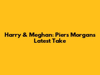 Harry & Meghan: Piers Morgan's Latest Take