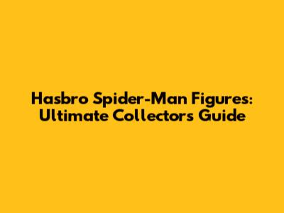 Hasbro Spider-Man Figures: Ultimate Collector's Guide