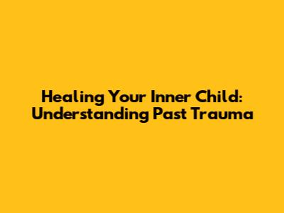 Healing Your Inner Child: Understanding Past Trauma