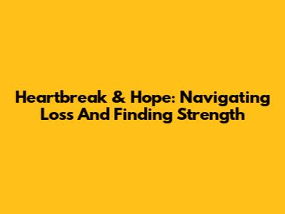 Heartbreak & Hope: Navigating Loss And Finding Strength