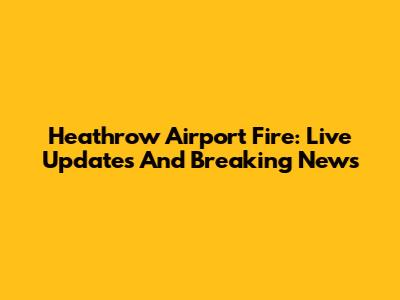 Heathrow Airport Fire: Live Updates And Breaking News