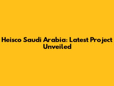 Heisco Saudi Arabia: Latest Project Unveiled