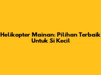 Helikopter Mainan: Pilihan Terbaik Untuk Si Kecil