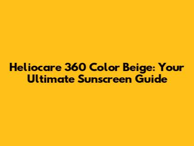 Heliocare 360 Color Beige: Your Ultimate Sunscreen Guide