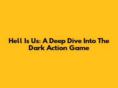 Hell Is Us: A Deep Dive Into The Dark Action Game