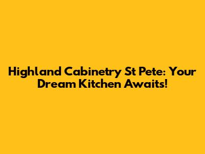 Highland Cabinetry St Pete: Your Dream Kitchen Awaits!