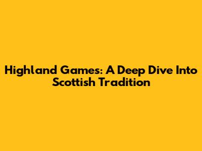 Highland Games: A Deep Dive Into Scottish Tradition