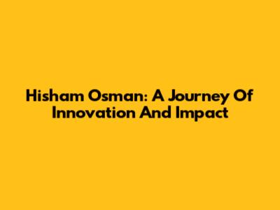 Hisham Osman: A Journey Of Innovation And Impact