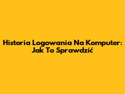 Historia Logowania Na Komputer: Jak To Sprawdzić