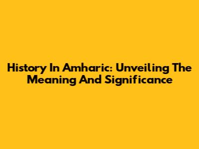 History In Amharic: Unveiling The Meaning And Significance