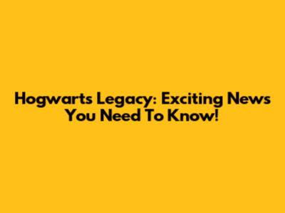 Hogwarts Legacy: Exciting News You Need To Know!