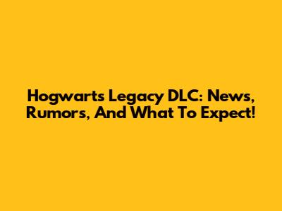 Hogwarts Legacy DLC: News, Rumors, And What To Expect!