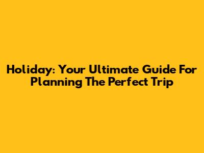 Holiday: Your Ultimate Guide For Planning The Perfect Trip