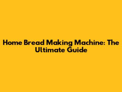 Home Bread Making Machine: The Ultimate Guide