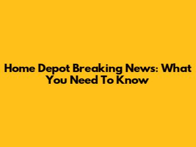 Home Depot Breaking News: What You Need To Know