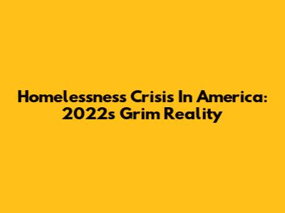 Homelessness Crisis In America: 2022's Grim Reality
