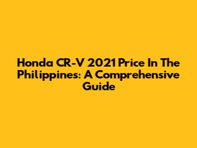 Honda CR-V 2021 Price In The Philippines: A Comprehensive Guide