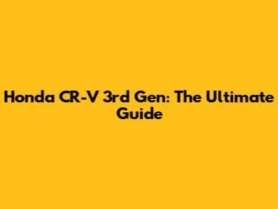 Honda CR-V 3rd Gen: The Ultimate Guide