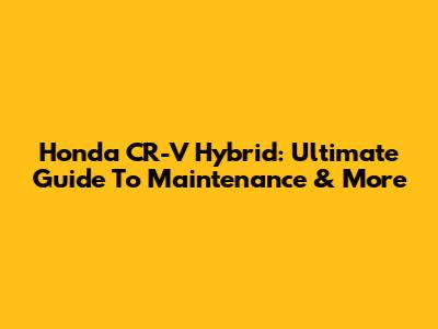 Honda CR-V Hybrid: Ultimate Guide To Maintenance & More