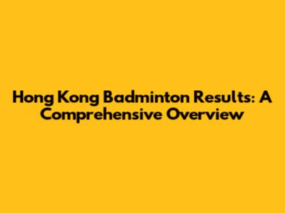 Hong Kong Badminton Results: A Comprehensive Overview