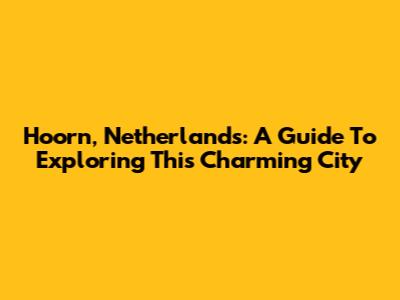 Hoorn, Netherlands: A Guide To Exploring This Charming City