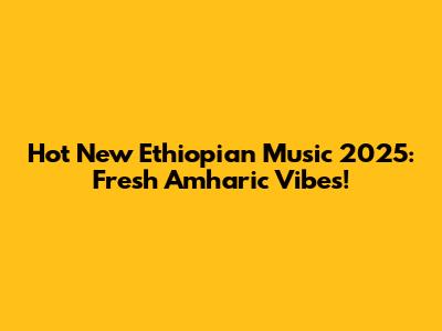 Hot New Ethiopian Music 2025: Fresh Amharic Vibes!