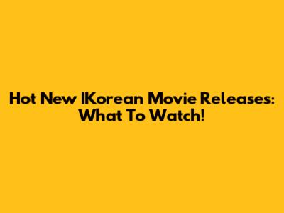 Hot New IKorean Movie Releases: What To Watch!