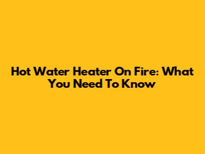 Hot Water Heater On Fire: What You Need To Know