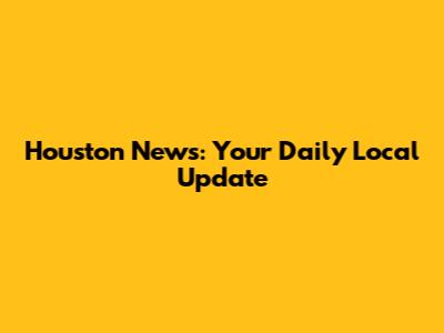 Houston News: Your Daily Local Update