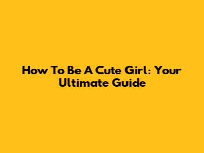 How To Be A Cute Girl: Your Ultimate Guide