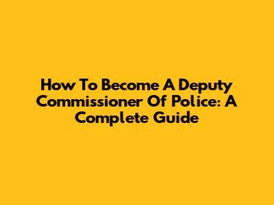 How To Become A Deputy Commissioner Of Police: A Complete Guide
