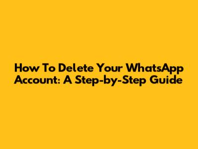 How To Delete Your WhatsApp Account: A Step-by-Step Guide