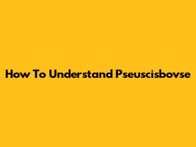 How To Understand Pseuscisbovse