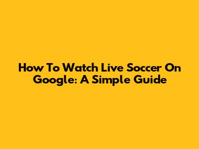 How To Watch Live Soccer On Google: A Simple Guide