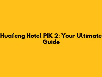 Huafeng Hotel PIK 2: Your Ultimate Guide