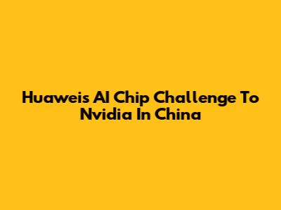 Huawei's AI Chip Challenge To Nvidia In China
