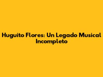 Huguito Flores: Un Legado Musical Incompleto