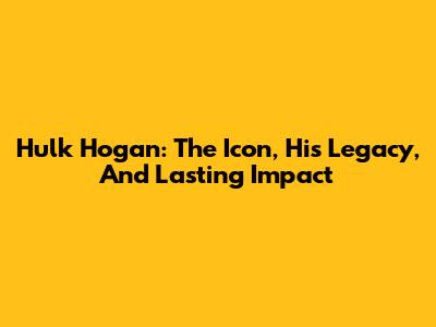 Hulk Hogan: The Icon, His Legacy, And Lasting Impact