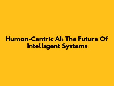 Human-Centric AI: The Future Of Intelligent Systems