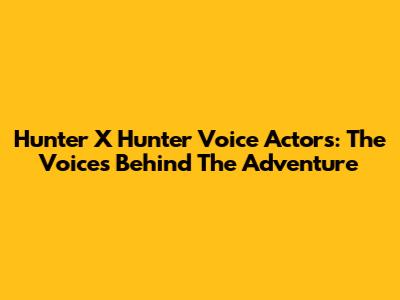 Hunter X Hunter Voice Actors: The Voices Behind The Adventure