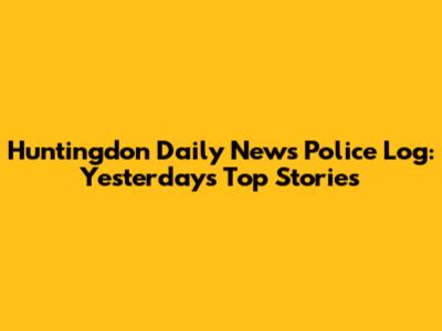 Huntingdon Daily News Police Log: Yesterday's Top Stories