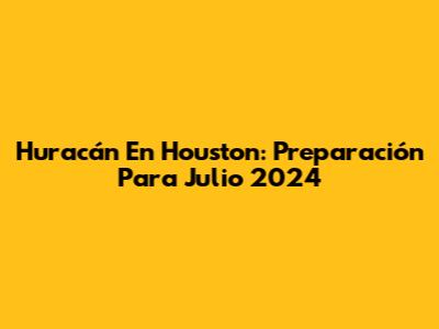 Huracán En Houston: Preparación Para Julio 2024