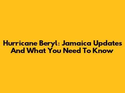 Hurricane Beryl: Jamaica Updates And What You Need To Know