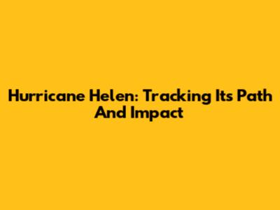 Hurricane Helen: Tracking Its Path And Impact