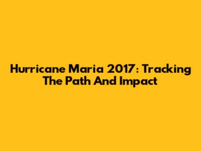 Hurricane Maria 2017: Tracking The Path And Impact